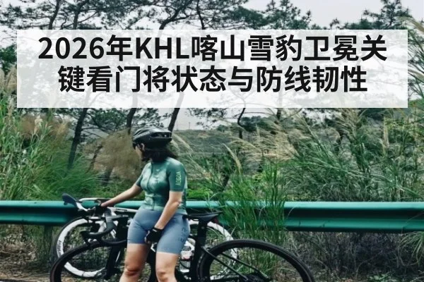 2026年KHL喀山雪豹卫冕关键看门将状态与防线韧性