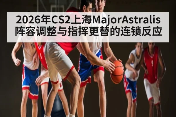 2026年CS2上海MajorAstralis阵容调整与指挥更替的连锁反应